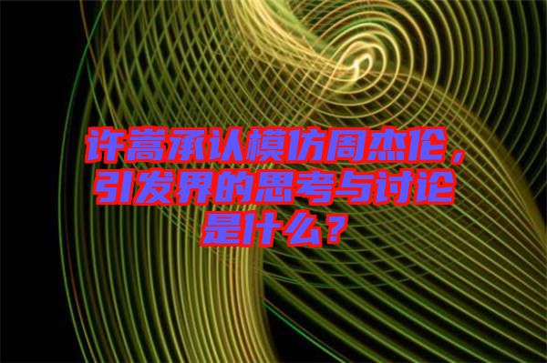許嵩承認(rèn)模仿周杰倫，引發(fā)界的思考與討論是什么？
