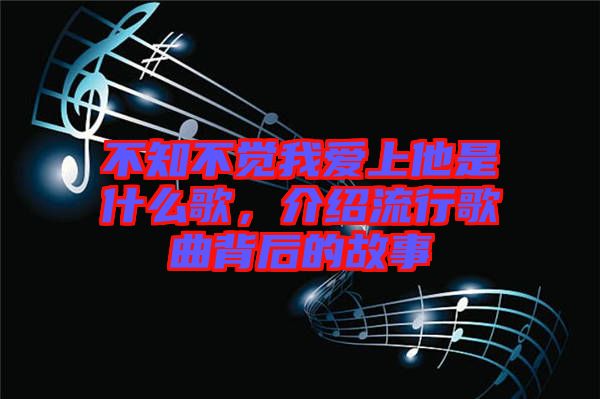 不知不覺(jué)我愛(ài)上他是什么歌，介紹流行歌曲背后的故事