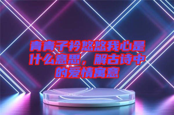 青青子衿悠悠我心是什么意思，解古詩(shī)中的愛(ài)情寓意