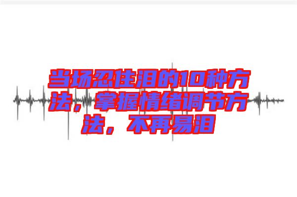 當(dāng)場(chǎng)忍住淚的10種方法，掌握情緒調(diào)節(jié)方法，不再易淚