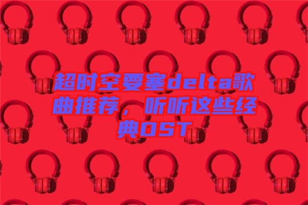 超時空要塞delta歌曲推薦，聽聽這些經(jīng)典OST