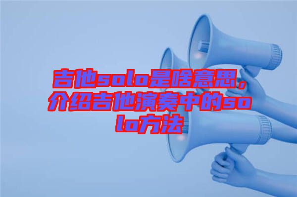 吉他solo是啥意思，介紹吉他演奏中的solo方法