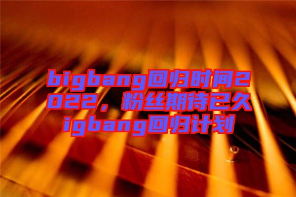 bigbang回歸時(shí)間2022，粉絲期待已久igbang回歸計(jì)劃