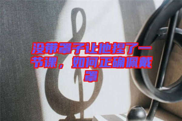 沒帶罩子讓他捏了一節(jié)課，如何正確佩戴罩