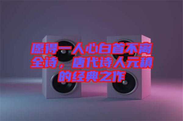 愿得一人心白首不離全詩(shī)，唐代詩(shī)人元稹的經(jīng)典之作
