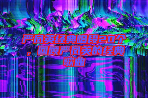 嚴鳳英經(jīng)典唱段20個，回顧嚴鳳英的經(jīng)典歌曲
