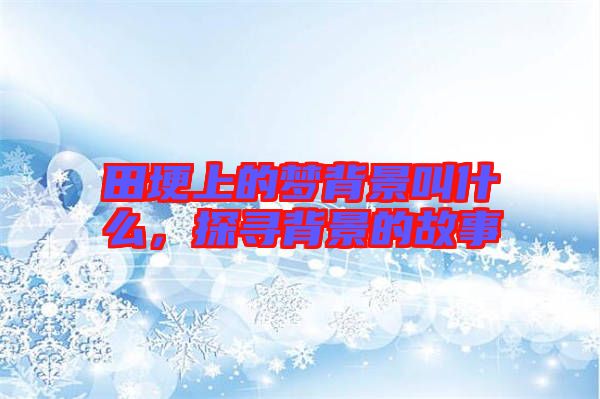 田埂上的夢背景叫什么，探尋背景的故事