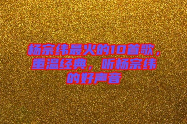 楊宗緯最火的10首歌，重溫經(jīng)典，聽(tīng)楊宗緯的好聲音