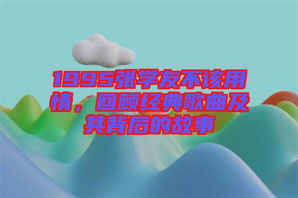 1995張學(xué)友不該用情，回顧經(jīng)典歌曲及其背后的故事