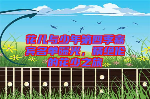 花兒與少年第四季嘉賓名單曝光，精絕倫的花少之旅
