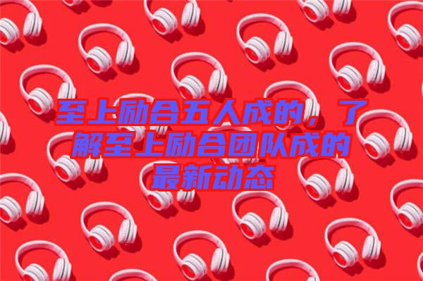 至上勵(lì)合五人成的，了解至上勵(lì)合團(tuán)隊(duì)成的最新動(dòng)態(tài)