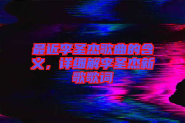 最近李圣杰歌曲的含義，詳細(xì)解李圣杰新歌歌詞