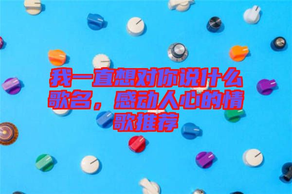 我一直想對你說什么歌名，感動(dòng)人心的情歌推薦