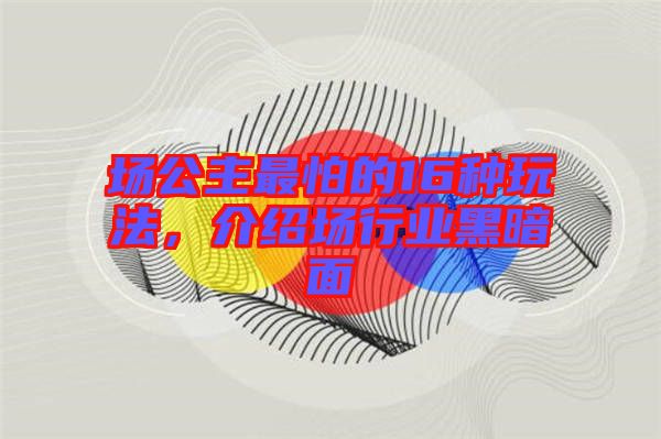 場公主最怕的16種玩法，介紹場行業(yè)黑暗面