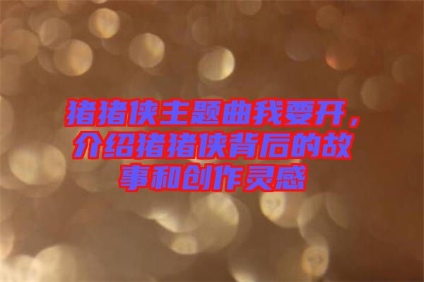 豬豬俠主題曲我要開，介紹豬豬俠背后的故事和創(chuàng)作靈感