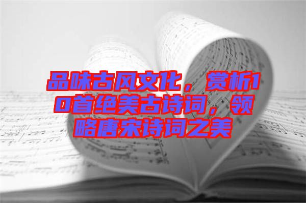 品味古風(fēng)文化，賞析10首絕美古詩詞，領(lǐng)略唐宋詩詞之美