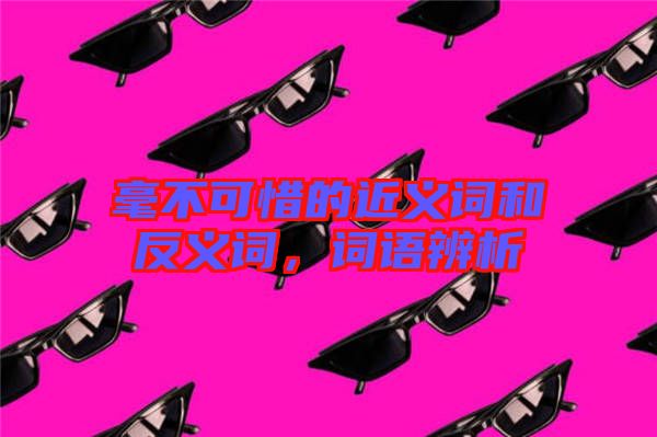 毫不可惜的近義詞和反義詞，詞語(yǔ)辨析