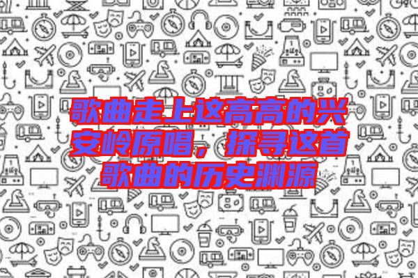 歌曲走上這高高的興安嶺原唱，探尋這首歌曲的歷史淵源