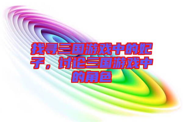找尋三國游戲中的妃子，討論三國游戲中的角色
