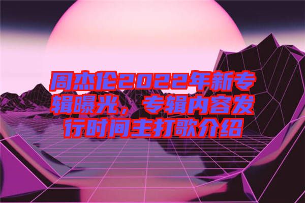 周杰倫2022年新專輯曝光，專輯內(nèi)容發(fā)行時間主打歌介紹