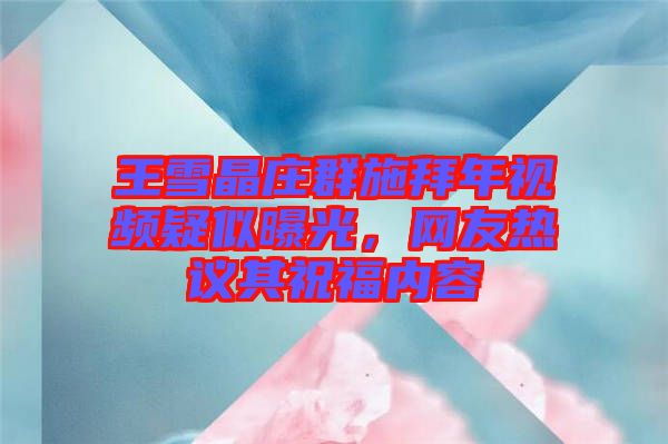 王雪晶莊群施拜年視頻疑似曝光，網友熱議其祝福內容