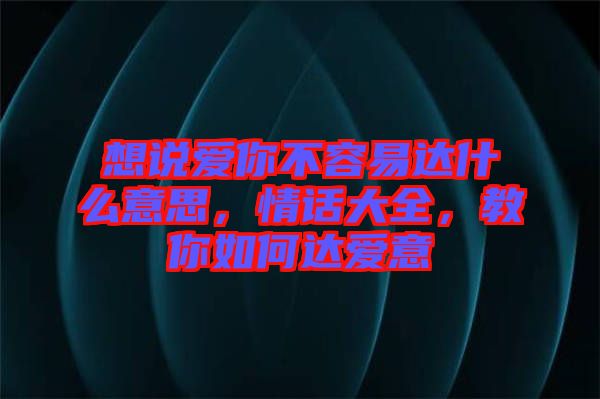 想說(shuō)愛(ài)你不容易達(dá)什么意思，情話(huà)大全，教你如何達(dá)愛(ài)意