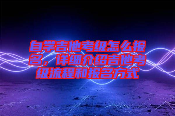 自學(xué)吉他考級怎么報名，詳細介紹吉他考級流程和報名方式