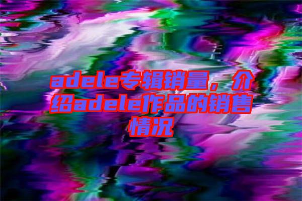 adele專(zhuān)輯銷(xiāo)量，介紹adele作品的銷(xiāo)售情況
