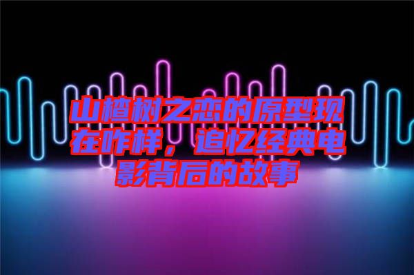山楂樹之戀的原型現(xiàn)在咋樣，追憶經(jīng)典電影背后的故事