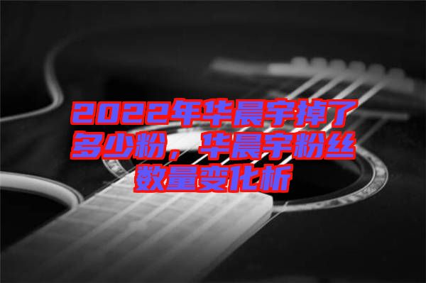 2022年華晨宇掉了多少粉，華晨宇粉絲數(shù)量變化析