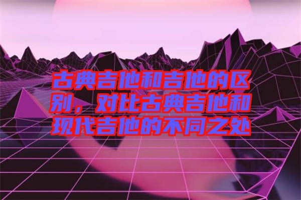 古典吉他和吉他的區(qū)別，對比古典吉他和現(xiàn)代吉他的不同之處