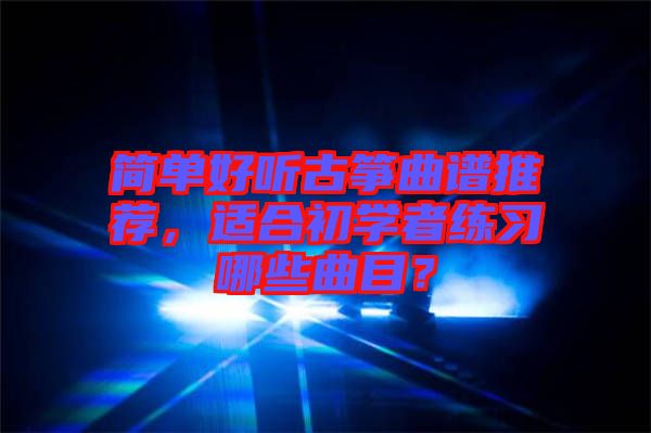 簡(jiǎn)單好聽古箏曲譜推薦，適合初學(xué)者練習(xí)哪些曲目？