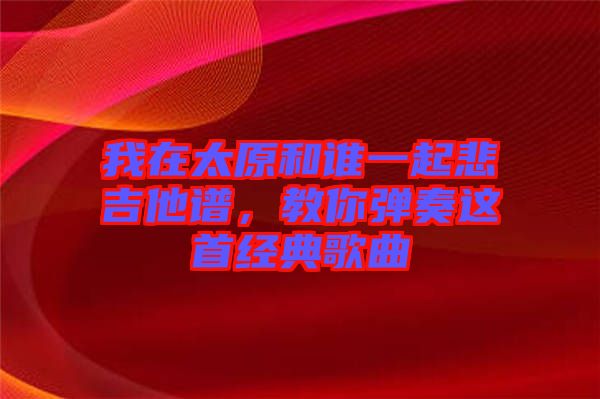 我在太原和誰一起悲吉他譜，教你彈奏這首經(jīng)典歌曲