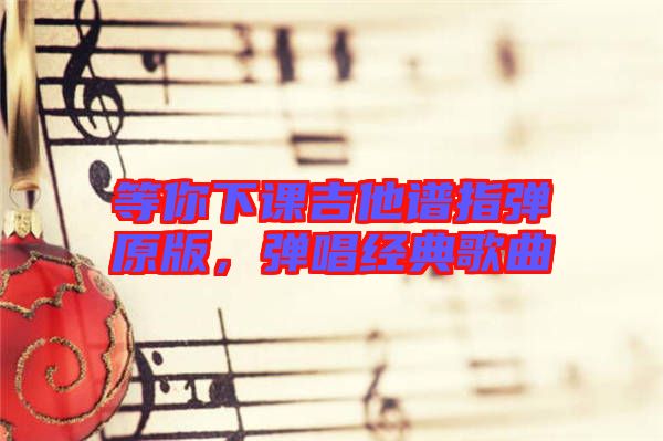 等你下課吉他譜指彈原版，彈唱經(jīng)典歌曲