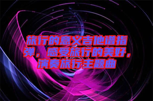 旅行的意義吉他譜指彈，感受旅行的美好，演奏旅行主題曲