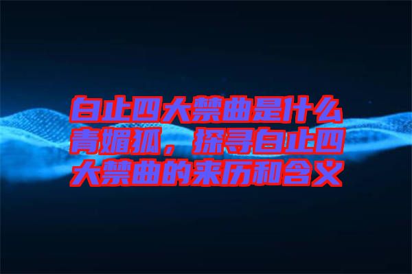 白止四大禁曲是什么青媚狐，探尋白止四大禁曲的來歷和含義