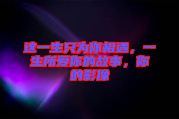 這一生只為你相遇，一生所愛你的故事，你的影像