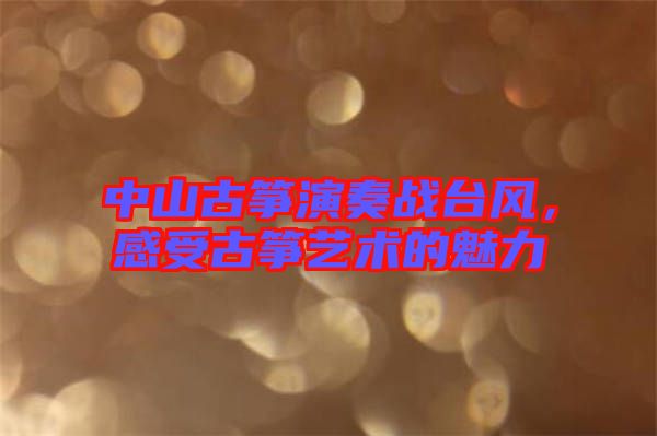 中山古箏演奏戰(zhàn)臺(tái)風(fēng)，感受古箏藝術(shù)的魅力