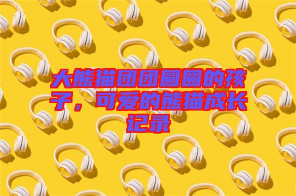 大熊貓團(tuán)團(tuán)圓圓的孩子，可愛(ài)的熊貓成長(zhǎng)記錄