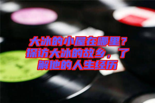 大冰的小屋在哪里？探訪大冰的故鄉(xiāng)，了解他的人生經歷