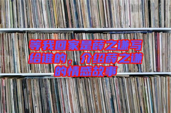 等我回家是薛之謙寫給誰的，介紹薛之謙的情感故事