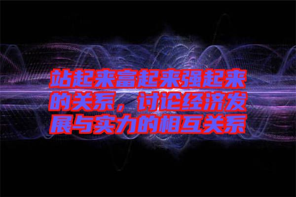 站起來富起來強(qiáng)起來的關(guān)系，討論經(jīng)濟(jì)發(fā)展與實(shí)力的相互關(guān)系