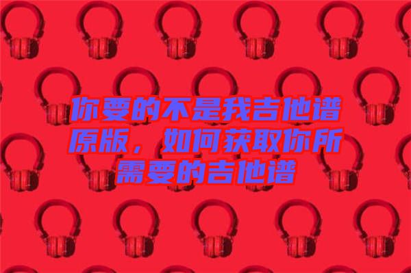 你要的不是我吉他譜原版，如何獲取你所需要的吉他譜