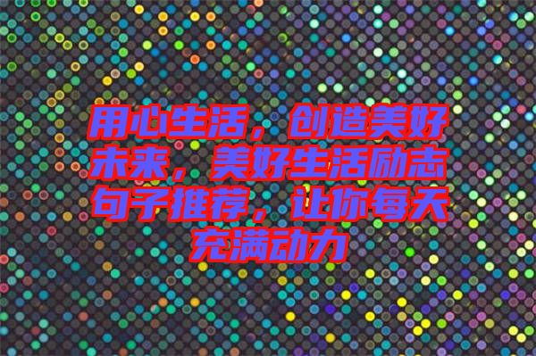 用心生活，創(chuàng)造美好未來，美好生活勵志句子推薦，讓你每天充滿動力