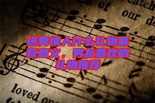 送男情人什么禮物最有意義，男友喜歡的禮物推薦