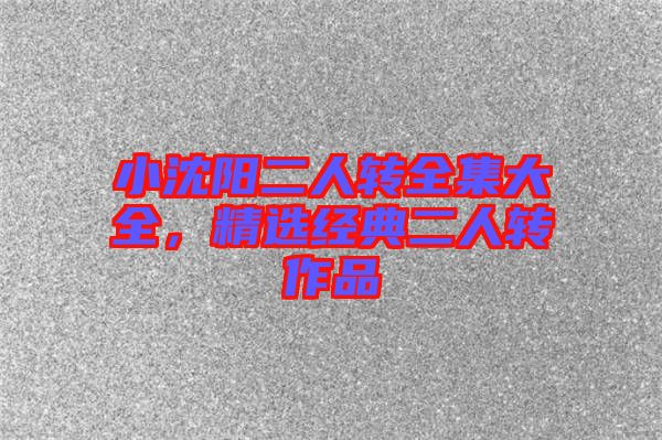 小沈陽二人轉(zhuǎn)全集大全，精選經(jīng)典二人轉(zhuǎn)作品