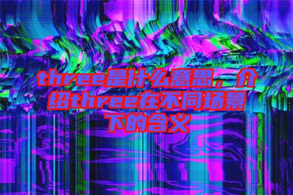 three是什么意思，介紹three在不同場景下的含義