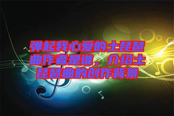 彈起我心愛的土琵琶曲作者是誰(shuí)，介紹土琵琶曲的創(chuàng)作背景