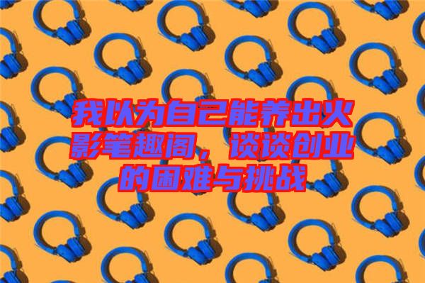 我以為自己能養(yǎng)出火影筆趣閣，談?wù)剟?chuàng)業(yè)的困難與挑戰(zhàn)
