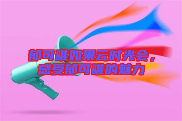 郁可唯如果云時(shí)光會(huì)，感受郁可唯的魅力